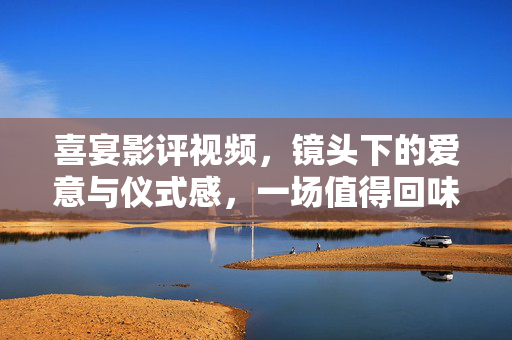 喜宴影评视频，镜头下的爱意与仪式感，一场值得回味的视听故事，喜宴影评，镜头下的爱意与仪式感，一场值得回味的视听故事