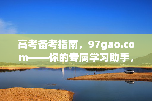 高考备考指南,97gao.com——你的专属学习助手,高考备考指南,97gao.com——你的专属学习助手 高考备考指南,97gao.com——你的专属学习助手,高考备考指南,97gao.com——你的专属学习助手