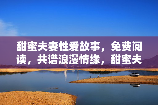 甜蜜夫妻性爱故事,免费阅读,共谱浪漫情缘,甜蜜夫妻性爱故事免费阅读,共谱浪漫情缘 甜蜜夫妻性爱故事,免费阅读,共谱浪漫情缘,甜蜜夫妻性爱故事免费阅读,共谱浪漫情缘