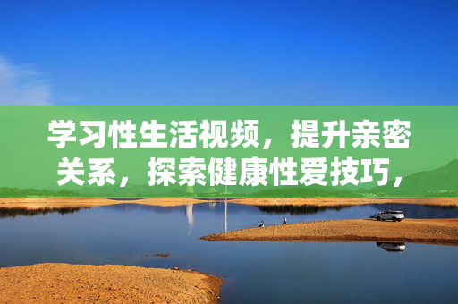 学习性生活视频,提升亲密关系,探索健康性爱技巧,学习健康性爱技巧视频,提升亲密关系,探索性爱新体验 学习性生活视频,提升亲密关系,探索健康性爱技巧,学习健康性爱技巧视频,提升亲密关系,探索性爱新体验