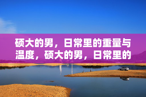 硕大的男,日常里的重量与温度,硕大的男,日常里的重量与温度 硕大的男,日常里的重量与温度,硕大的男,日常里的重量与温度