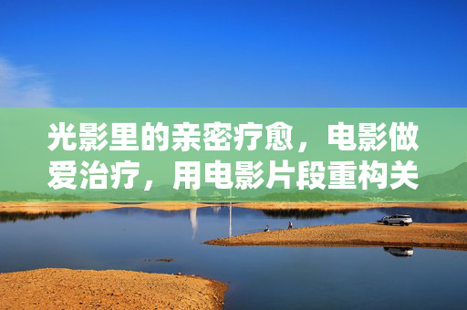 光影里的亲密疗愈，电影做爱治疗，用电影片段重构关系认知，光影里的亲密疗愈，电影做爱治疗如何重构关系认知