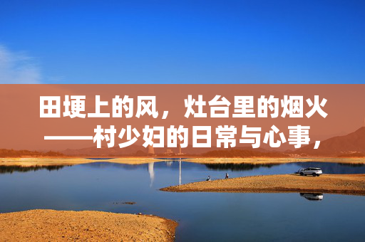 田埂上的风,灶台里的烟火——村少妇的日常与心事,田埂上的风,灶台里的烟火——村少妇的日常与心事 田埂上的风,灶台里的烟火——村少妇的日常与心事,田埂上的风,灶台里的烟火——村少妇的日常与心事