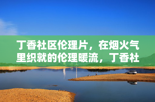 丁香社区伦理片,在烟火气里织就的伦理暖流,丁香社区伦理片,在烟火气里织就的伦理暖流 丁香社区伦理片,在烟火气里织就的伦理暖流,丁香社区伦理片,在烟火气里织就的伦理暖流