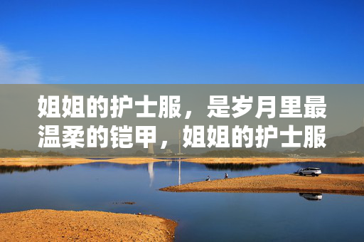 姐姐的护士服,是岁月里最温柔的铠甲,姐姐的护士服,是岁月里最温柔的铠甲 姐姐的护士服,是岁月里最温柔的铠甲,姐姐的护士服,是岁月里最温柔的铠甲