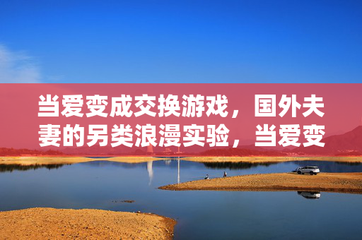 当爱变成交换游戏,国外夫妻的另类浪漫实验,当爱变成交换游戏,国外夫妻的另类浪漫实验 当爱变成交换游戏,国外夫妻的另类浪漫实验,当爱变成交换游戏,国外夫妻的另类浪漫实验