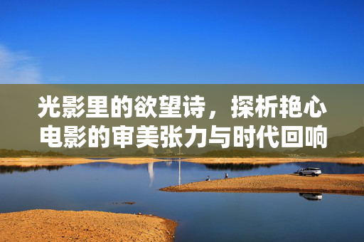 光影里的欲望诗，探析艳心电影的审美张力与时代回响，光影里的欲望诗，探析艳心电影的审美张力与时代回响