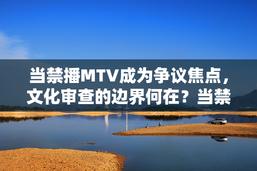 当禁播MTV成为争议焦点，文化审查的边界何在？当禁播MTV成为争议焦点，文化审查的边界何在？