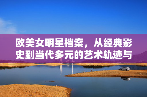 欧美女明星档案，从经典影史到当代多元的艺术轨迹与时代印记，欧美女明星档案，从经典影史到当代多元的艺术轨迹与时代印记