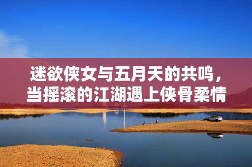 迷欲侠女与五月天的共鸣，当摇滚的江湖遇上侠骨柔情，迷欲侠女与五月天共鸣，摇滚江湖遇上侠骨柔情