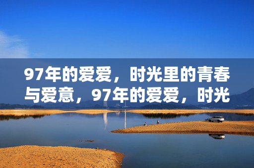 97年的爱爱,时光里的青春与爱意,97年的爱爱,时光里的青春与爱意 97年的爱爱,时光里的青春与爱意,97年的爱爱,时光里的青春与爱意