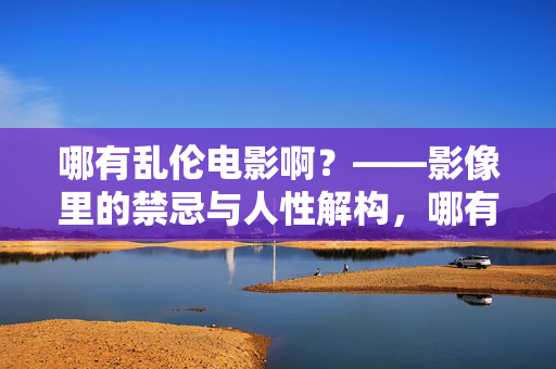 哪有乱伦电影啊？——影像里的禁忌与人性解构，哪有乱伦电影啊？——影像里的禁忌与人性解构