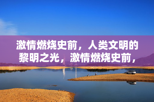 激情燃烧史前,人类文明的黎明之光,激情燃烧史前,人类文明的黎明之光 激情燃烧史前,人类文明的黎明之光,激情燃烧史前,人类文明的黎明之光