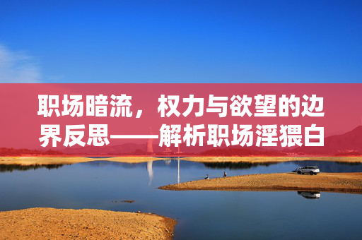 职场暗流,权力与欲望的边界反思——解析职场淫猥白书背后的伦理危机与行动路径,职场暗流,权力与欲望边界反思——解析职场淫猥白书背后的伦理危机及行动路径 职场暗流,权力与欲望的边界反思——解析职场淫猥白书背后的伦理危机与行动路径,职场暗流,权力与欲望边界反思——解析职场淫猥白书背后的伦理危机及行动路径