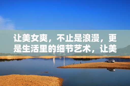 让美女爽,不止是浪漫,更是生活里的细节艺术,让美女爽的细节艺术,不止浪漫,更在生活里 让美女爽,不止是浪漫,更是生活里的细节艺术,让美女爽的细节艺术,不止浪漫,更在生活里
