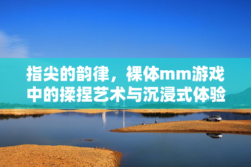 指尖的韵律,裸体mm游戏中的揉捏艺术与沉浸式体验 指尖的韵律,裸体mm游戏中的揉捏艺术与沉浸式体验