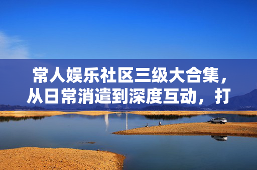 常人娱乐社区三级大合集,从日常消遣到深度互动,打造全方位欢乐体验,常人娱乐社区三级大合集,从日常消遣到深度互动,打造全方位欢乐体验 常人娱乐社区三级大合集,从日常消遣到深度互动,打造全方位欢乐体验,常人娱乐社区三级大合集,从日常消遣到深度互动,打造全方位欢乐体验