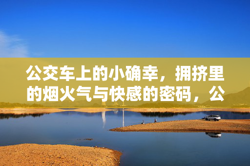 公交车上的小确幸,拥挤里的烟火气与快感的密码,公交车上的小确幸,拥挤里的烟火气与快感的密码 公交车上的小确幸,拥挤里的烟火气与快感的密码,公交车上的小确幸,拥挤里的烟火气与快感的密码