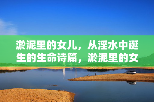 淤泥里的女儿,从淫水中诞生的生命诗篇,淤泥里的女儿,从淫水中诞生的生命诗篇 淤泥里的女儿,从淫水中诞生的生命诗篇,淤泥里的女儿,从淫水中诞生的生命诗篇