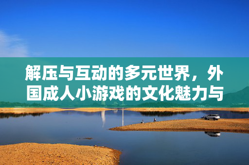 解压与互动的多元世界,外国成人小游戏的文化魅力与趣味体验,解压与互动的多元世界,外国成人小游戏的文化魅力与趣味体验 解压与互动的多元世界,外国成人小游戏的文化魅力与趣味体验,解压与互动的多元世界,外国成人小游戏的文化魅力与趣味体验