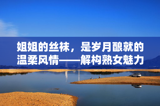 姐姐的丝袜,是岁月酿就的温柔风情——解构熟女魅力的隐形密码,姐姐的丝袜,是岁月酿就的温柔风情——解构熟女魅力的隐形密码 姐姐的丝袜,是岁月酿就的温柔风情——解构熟女魅力的隐形密码,姐姐的丝袜,是岁月酿就的温柔风情——解构熟女魅力的隐形密码