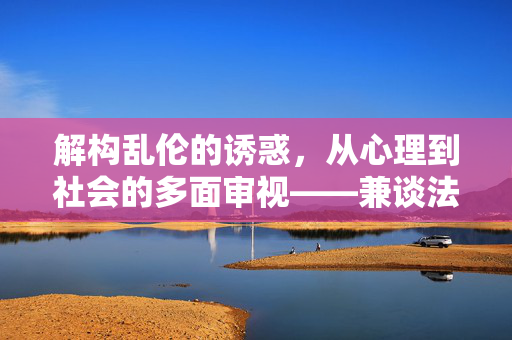 解构乱伦的诱惑,从心理到社会的多面审视——兼谈法律与伦理的边界,解构乱伦的诱惑,从心理到社会的多面审视——兼谈法律与伦理的边界 解构乱伦的诱惑,从心理到社会的多面审视——兼谈法律与伦理的边界,解构乱伦的诱惑,从心理到社会的多面审视——兼谈法律与伦理的边界