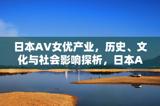 日本AV女优产业,历史、文化与社会影响探析,日本AV女优产业,历史、文化与社会影响探析 日本AV女优产业,历史、文化与社会影响探析,日本AV女优产业,历史、文化与社会影响探析