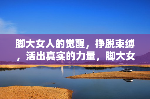脚大女人的觉醒,挣脱束缚,活出真实的力量,脚大女人的觉醒,挣脱束缚,活出真实力量 脚大女人的觉醒,挣脱束缚,活出真实的力量,脚大女人的觉醒,挣脱束缚,活出真实力量