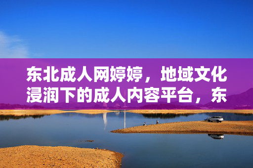 东北成人网婷婷,地域文化浸润下的成人内容平台,东北成人网婷婷,地域文化浸润下的成人内容平台 东北成人网婷婷,地域文化浸润下的成人内容平台,东北成人网婷婷,地域文化浸润下的成人内容平台