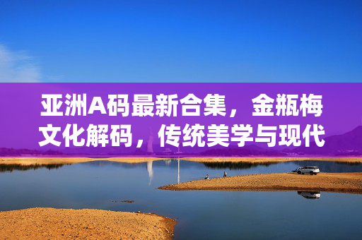 亚洲A码最新合集,金瓶梅文化解码,传统美学与现代时尚的交融 亚洲A码最新合集,金瓶梅文化解码,传统美学与现代时尚的交融