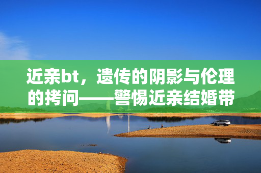 近亲bt,遗传的阴影与伦理的拷问——警惕近亲结婚带来的不可逆风险,近亲bt,遗传的阴影与伦理的拷问——警惕近亲结婚带来的不可逆风险 近亲bt,遗传的阴影与伦理的拷问——警惕近亲结婚带来的不可逆风险,近亲bt,遗传的阴影与伦理的拷问——警惕近亲结婚带来的不可逆风险