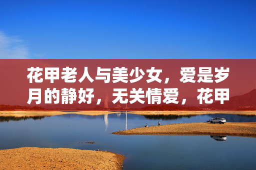 花甲老人与美少女,爱是岁月的静好,无关情爱,花甲老人与美少女,爱是岁月的静好,无关情爱 花甲老人与美少女,爱是岁月的静好,无关情爱,花甲老人与美少女,爱是岁月的静好,无关情爱