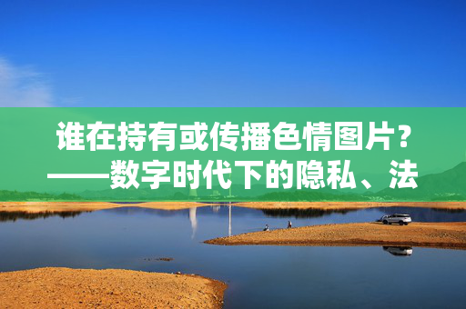 谁在持有或传播色情图片?——数字时代下的隐私、法律与伦理拷问,谁在持有或传播色情图片?——数字时代下的隐私、法律与伦理拷问 谁在持有或传播色情图片?——数字时代下的隐私、法律与伦理拷问,谁在持有或传播色情图片?——数字时代下的隐私、法律与伦理拷问