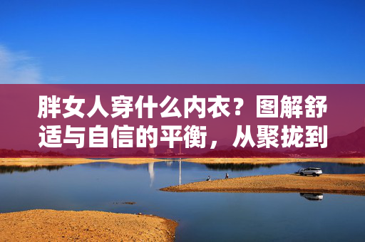 胖女人穿什么内衣？图解舒适与自信的平衡，从聚拢到无钢圈，这些款式让你告别束缚，胖女人内衣指南，从聚拢到无钢圈，图解舒适与自信的平衡