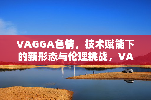 VAGGA色情,技术赋能下的新形态与伦理挑战,VAGGA色情,技术赋能下的新形态与伦理挑战 VAGGA色情,技术赋能下的新形态与伦理挑战,VAGGA色情,技术赋能下的新形态与伦理挑战