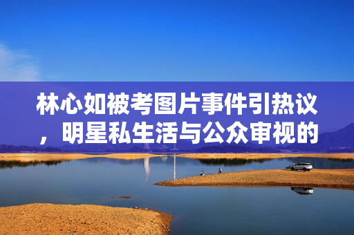 林心如被考图片事件引热议,明星私生活与公众审视的边界何在?林心如被考图片事件引热议,明星私生活与公众审视的边界何在? 林心如被考图片事件引热议,明星私生活与公众审视的边界何在?林心如被考图片事件引热议,明星私生活与公众审视的边界何在?