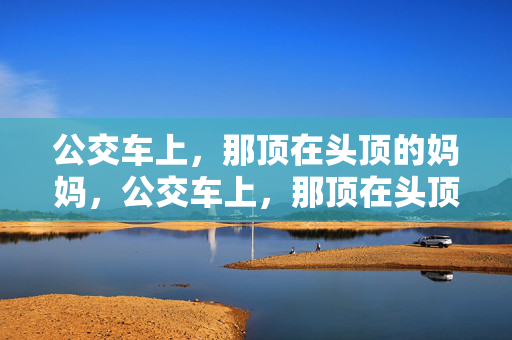 公交车上,那顶在头顶的妈妈,公交车上,那顶在头顶的妈妈 公交车上,那顶在头顶的妈妈,公交车上,那顶在头顶的妈妈