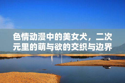 色情动漫中的美女犬,二次元里的萌与欲的交织与边界探索,色情动漫中的美女犬,二次元萌与欲的交织边界探索 色情动漫中的美女犬,二次元里的萌与欲的交织与边界探索,色情动漫中的美女犬,二次元萌与欲的交织边界探索