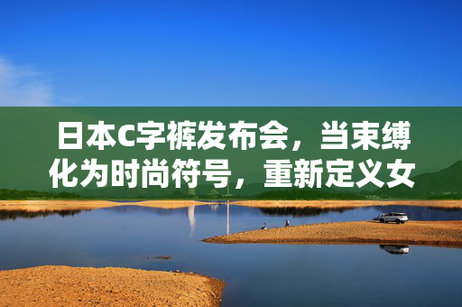 日本C字裤发布会,当束缚化为时尚符号,重新定义女性身体美学,日本C字裤发布会,当束缚化为时尚符号,重新定义女性身体美学 日本C字裤发布会,当束缚化为时尚符号,重新定义女性身体美学,日本C字裤发布会,当束缚化为时尚符号,重新定义女性身体美学