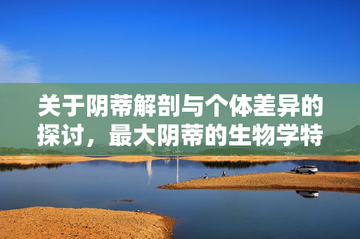 关于阴蒂解剖与个体差异的探讨，最大阴蒂的生物学特征与意义，阴蒂解剖与个体差异的探讨，最大阴蒂的生物学特征及意义