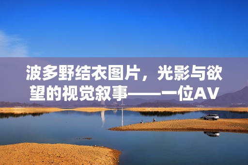 波多野结衣图片,光影与欲望的视觉叙事——一位AV界标志性人物的形象解码,波多野结衣图片,光影与欲望的视觉叙事——一位AV界标志性人物的形象解码 波多野结衣图片,光影与欲望的视觉叙事——一位AV界标志性人物的形象解码,波多野结衣图片,光影与欲望的视觉叙事——一位AV界标志性人物的形象解码