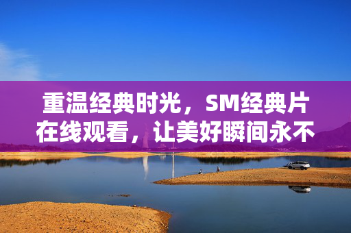 重温经典时光,SM经典片在线观看,让美好瞬间永不过时,重温经典时光,SM经典片在线观看,让美好瞬间永不过时 重温经典时光,SM经典片在线观看,让美好瞬间永不过时,重温经典时光,SM经典片在线观看,让美好瞬间永不过时