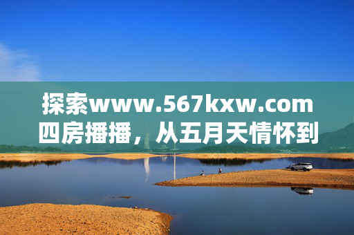 探索www.567kxw.com四房播播，从五月天情怀到情色激情，快乐与爱在网中流淌，探索www.567kxw.com四房播播，从五月天情怀到情色激情，网中流淌的快乐与爱