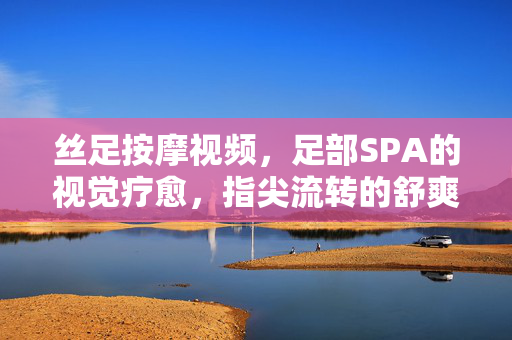 丝足按摩视频,足部SPA的视觉疗愈,指尖流转的舒爽体验,丝足按摩视频,足部SPA的视觉疗愈,指尖流转的舒爽体验 丝足按摩视频,足部SPA的视觉疗愈,指尖流转的舒爽体验,丝足按摩视频,足部SPA的视觉疗愈,指尖流转的舒爽体验