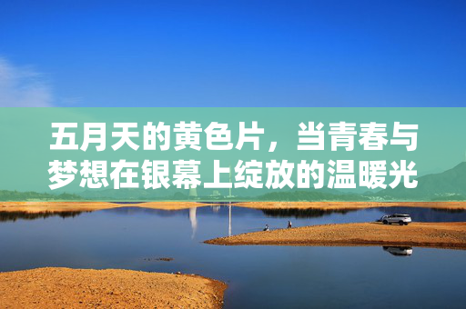 五月天的黄色片,当青春与梦想在银幕上绽放的温暖光芒,五月天的黄色片,青春与梦想在银幕绽放的温暖光芒 五月天的黄色片,当青春与梦想在银幕上绽放的温暖光芒,五月天的黄色片,青春与梦想在银幕绽放的温暖光芒