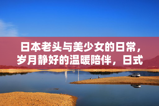 日本老头与美少女的日常,岁月静好的温暖陪伴,日式老头与美少女的日常,岁月静好的温暖陪伴 日本老头与美少女的日常,岁月静好的温暖陪伴,日式老头与美少女的日常,岁月静好的温暖陪伴