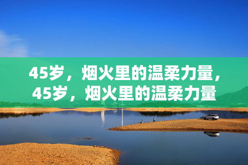 45岁,烟火里的温柔力量,45岁,烟火里的温柔力量 45岁,烟火里的温柔力量,45岁,烟火里的温柔力量