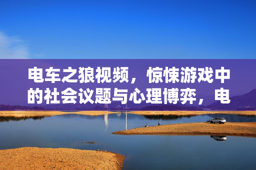 电车之狼视频，惊悚游戏中的社会议题与心理博弈，电车之狼视频，惊悚游戏中的社会议题与心理博弈