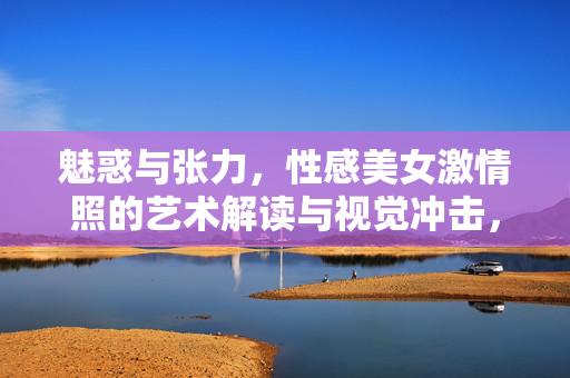 魅惑与张力,性感美女激情照的艺术解读与视觉冲击,魅惑与张力,性感美女激情照的艺术解读与视觉冲击 魅惑与张力,性感美女激情照的艺术解读与视觉冲击,魅惑与张力,性感美女激情照的艺术解读与视觉冲击
