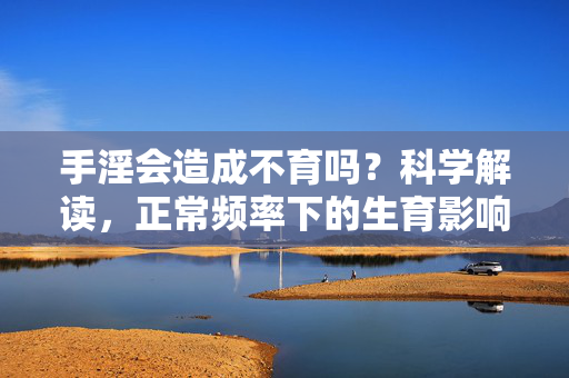 手淫会造成不育吗？科学解读，正常频率下的生育影响与正确认知，手淫会造成不育吗？科学解读正常频率下的生育影响与正确认知